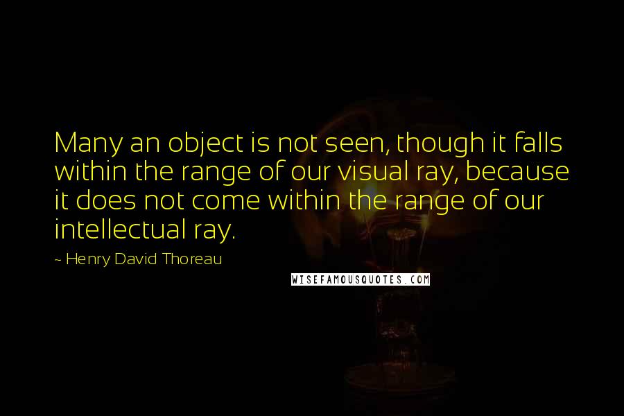 Henry David Thoreau Quotes: Many an object is not seen, though it falls within the range of our visual ray, because it does not come within the range of our intellectual ray.