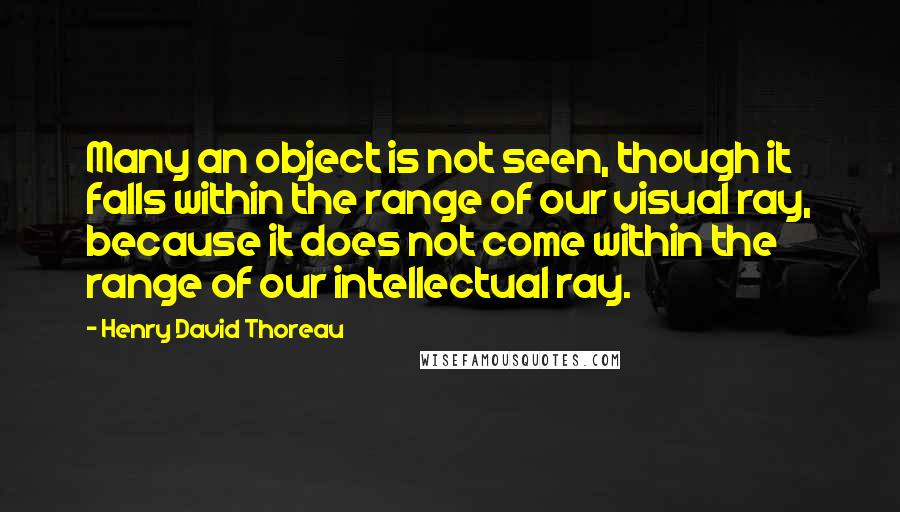 Henry David Thoreau Quotes: Many an object is not seen, though it falls within the range of our visual ray, because it does not come within the range of our intellectual ray.