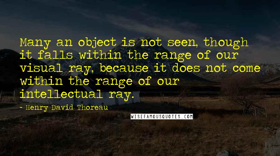 Henry David Thoreau Quotes: Many an object is not seen, though it falls within the range of our visual ray, because it does not come within the range of our intellectual ray.