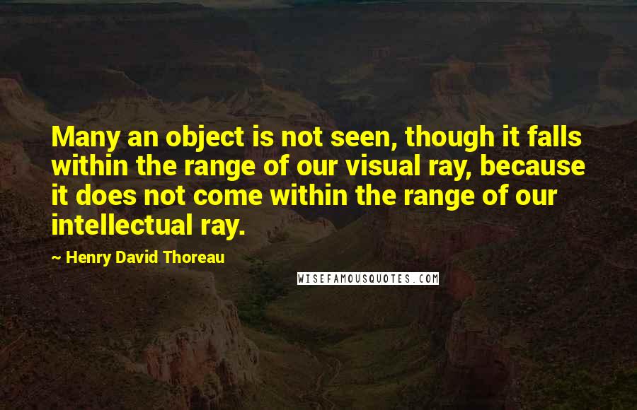 Henry David Thoreau Quotes: Many an object is not seen, though it falls within the range of our visual ray, because it does not come within the range of our intellectual ray.