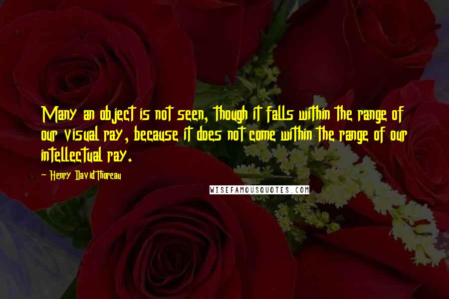Henry David Thoreau Quotes: Many an object is not seen, though it falls within the range of our visual ray, because it does not come within the range of our intellectual ray.