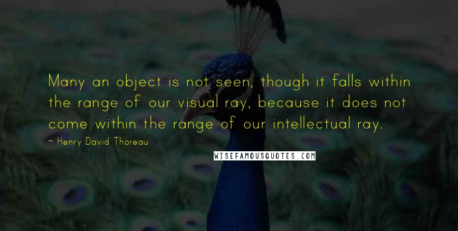 Henry David Thoreau Quotes: Many an object is not seen, though it falls within the range of our visual ray, because it does not come within the range of our intellectual ray.