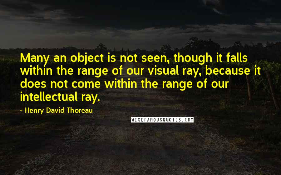 Henry David Thoreau Quotes: Many an object is not seen, though it falls within the range of our visual ray, because it does not come within the range of our intellectual ray.