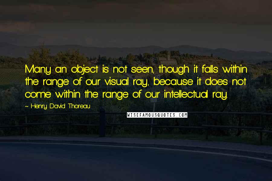 Henry David Thoreau Quotes: Many an object is not seen, though it falls within the range of our visual ray, because it does not come within the range of our intellectual ray.