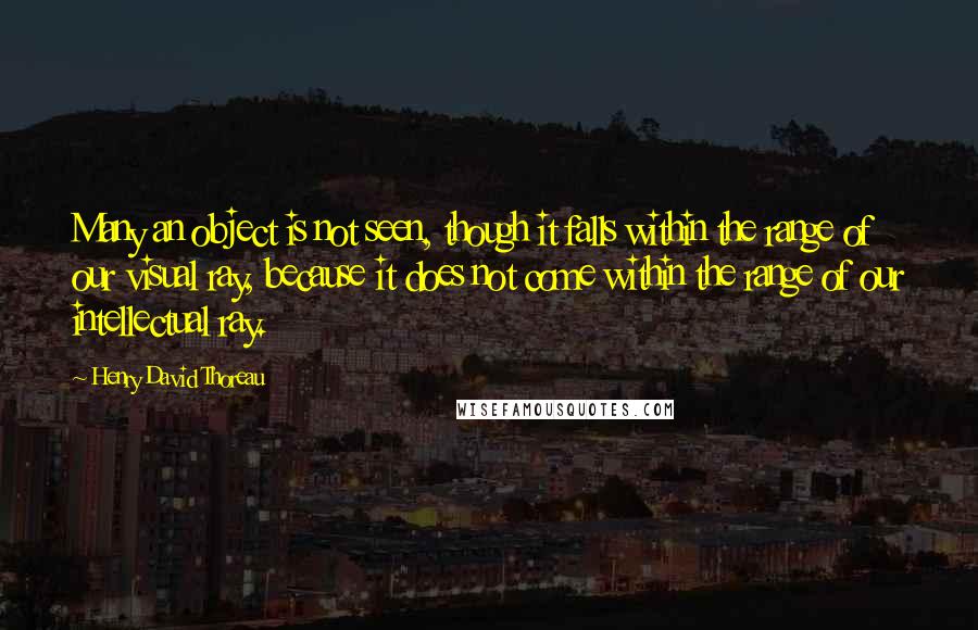 Henry David Thoreau Quotes: Many an object is not seen, though it falls within the range of our visual ray, because it does not come within the range of our intellectual ray.