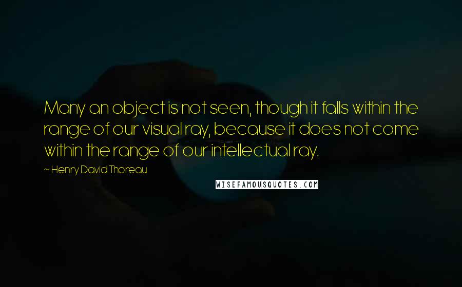 Henry David Thoreau Quotes: Many an object is not seen, though it falls within the range of our visual ray, because it does not come within the range of our intellectual ray.