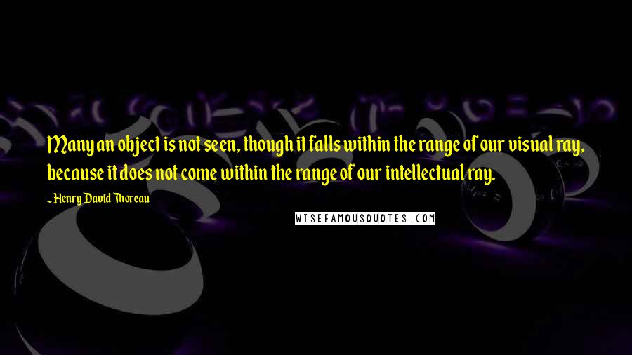 Henry David Thoreau Quotes: Many an object is not seen, though it falls within the range of our visual ray, because it does not come within the range of our intellectual ray.