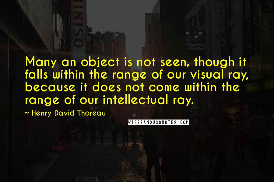 Henry David Thoreau Quotes: Many an object is not seen, though it falls within the range of our visual ray, because it does not come within the range of our intellectual ray.