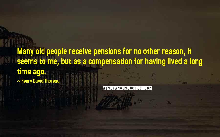 Henry David Thoreau Quotes: Many old people receive pensions for no other reason, it seems to me, but as a compensation for having lived a long time ago.