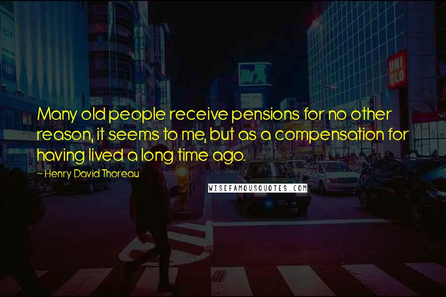 Henry David Thoreau Quotes: Many old people receive pensions for no other reason, it seems to me, but as a compensation for having lived a long time ago.