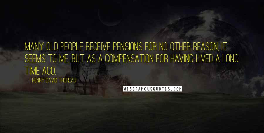 Henry David Thoreau Quotes: Many old people receive pensions for no other reason, it seems to me, but as a compensation for having lived a long time ago.