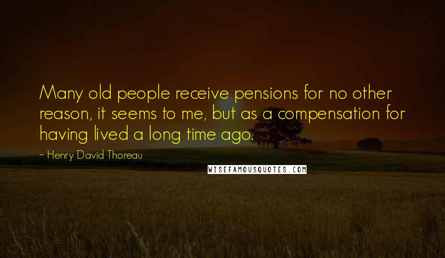 Henry David Thoreau Quotes: Many old people receive pensions for no other reason, it seems to me, but as a compensation for having lived a long time ago.