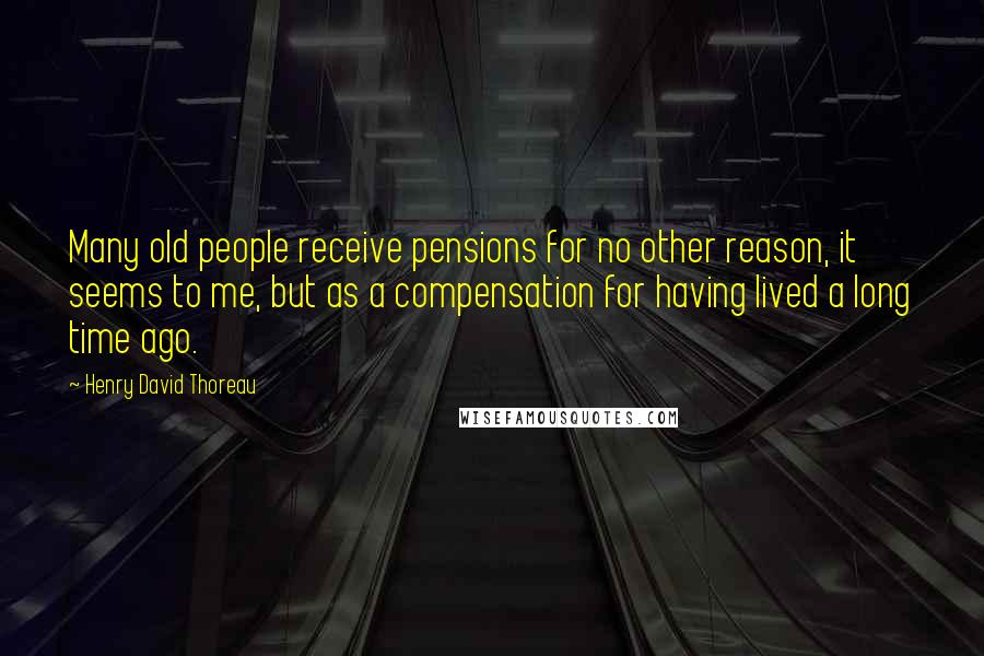 Henry David Thoreau Quotes: Many old people receive pensions for no other reason, it seems to me, but as a compensation for having lived a long time ago.