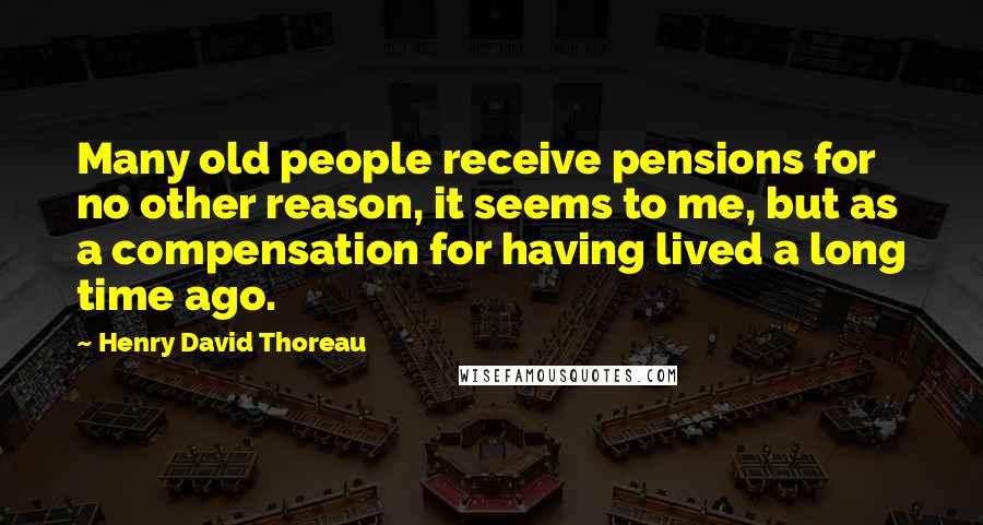 Henry David Thoreau Quotes: Many old people receive pensions for no other reason, it seems to me, but as a compensation for having lived a long time ago.