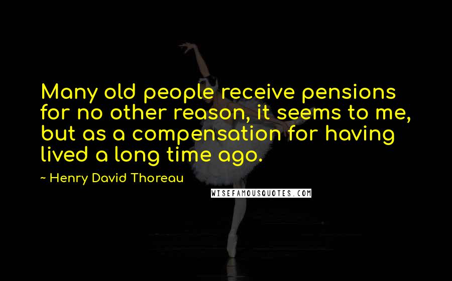 Henry David Thoreau Quotes: Many old people receive pensions for no other reason, it seems to me, but as a compensation for having lived a long time ago.