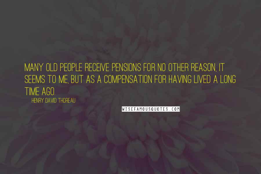 Henry David Thoreau Quotes: Many old people receive pensions for no other reason, it seems to me, but as a compensation for having lived a long time ago.