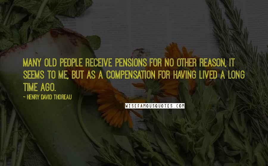 Henry David Thoreau Quotes: Many old people receive pensions for no other reason, it seems to me, but as a compensation for having lived a long time ago.