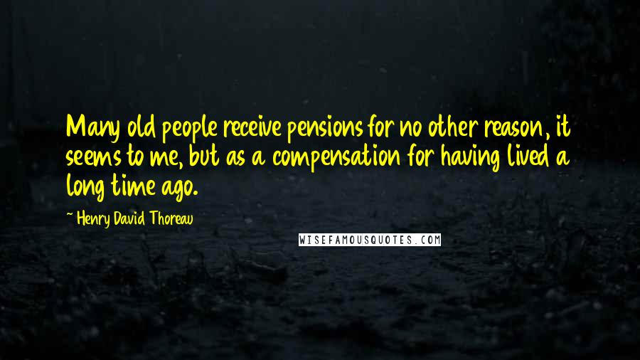 Henry David Thoreau Quotes: Many old people receive pensions for no other reason, it seems to me, but as a compensation for having lived a long time ago.