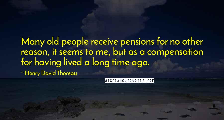 Henry David Thoreau Quotes: Many old people receive pensions for no other reason, it seems to me, but as a compensation for having lived a long time ago.
