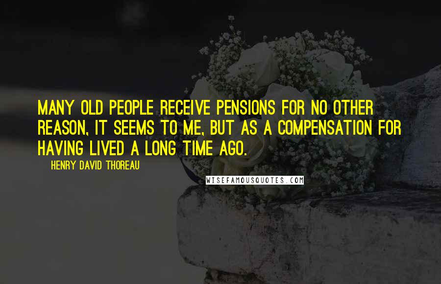 Henry David Thoreau Quotes: Many old people receive pensions for no other reason, it seems to me, but as a compensation for having lived a long time ago.