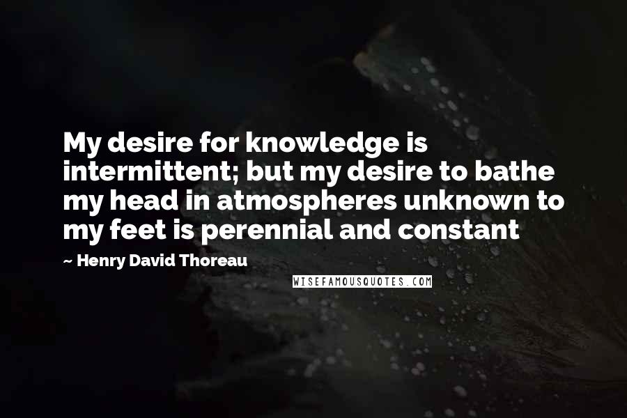 Henry David Thoreau Quotes: My desire for knowledge is intermittent; but my desire to bathe my head in atmospheres unknown to my feet is perennial and constant