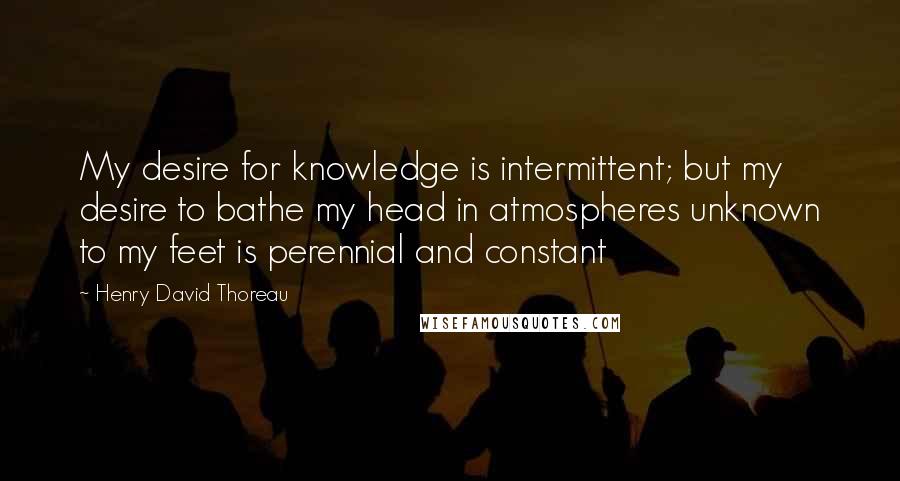 Henry David Thoreau Quotes: My desire for knowledge is intermittent; but my desire to bathe my head in atmospheres unknown to my feet is perennial and constant