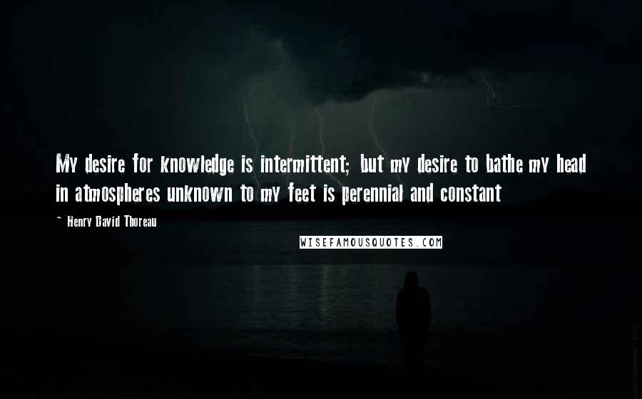 Henry David Thoreau Quotes: My desire for knowledge is intermittent; but my desire to bathe my head in atmospheres unknown to my feet is perennial and constant