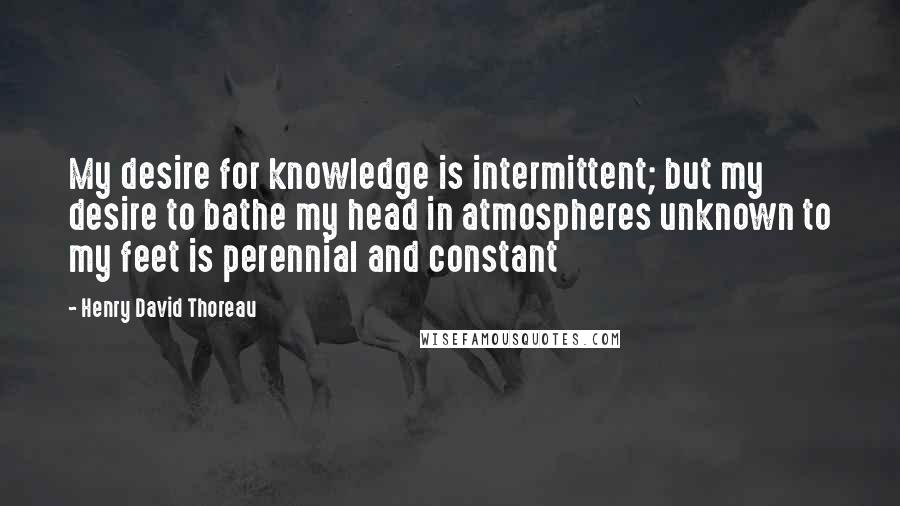 Henry David Thoreau Quotes: My desire for knowledge is intermittent; but my desire to bathe my head in atmospheres unknown to my feet is perennial and constant