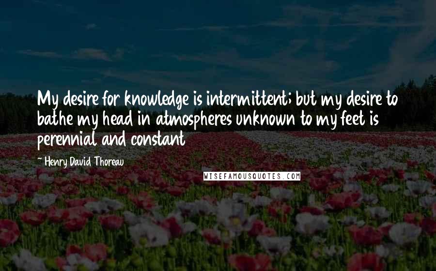 Henry David Thoreau Quotes: My desire for knowledge is intermittent; but my desire to bathe my head in atmospheres unknown to my feet is perennial and constant