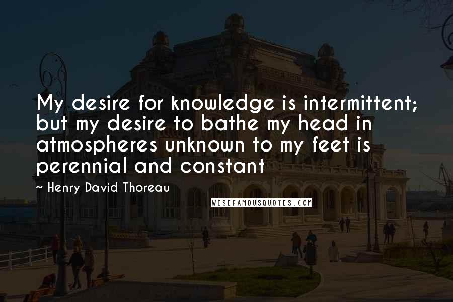 Henry David Thoreau Quotes: My desire for knowledge is intermittent; but my desire to bathe my head in atmospheres unknown to my feet is perennial and constant