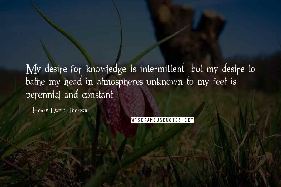 Henry David Thoreau Quotes: My desire for knowledge is intermittent; but my desire to bathe my head in atmospheres unknown to my feet is perennial and constant