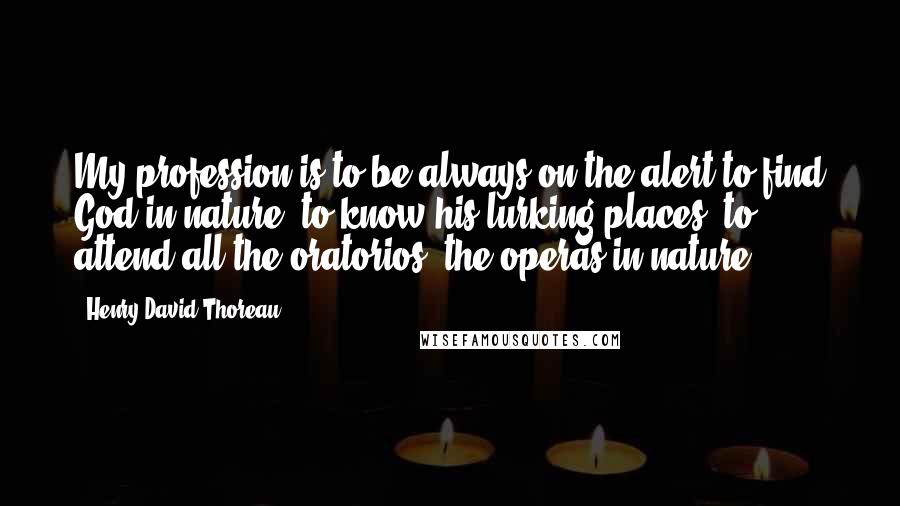 Henry David Thoreau Quotes: My profession is to be always on the alert to find God in nature, to know his lurking-places, to attend all the oratorios, the operas in nature.