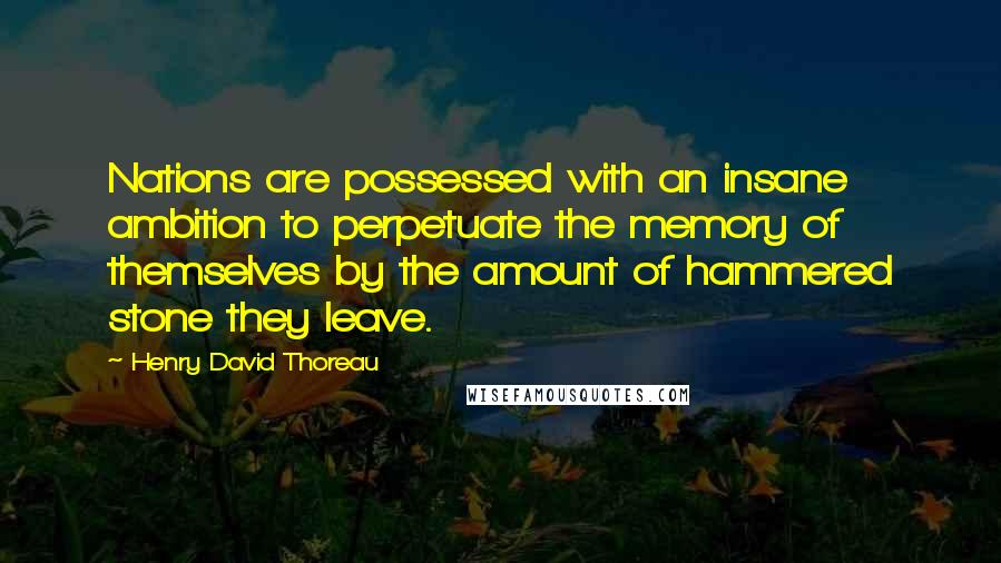 Henry David Thoreau Quotes: Nations are possessed with an insane ambition to perpetuate the memory of themselves by the amount of hammered stone they leave.