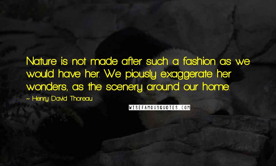 Henry David Thoreau Quotes: Nature is not made after such a fashion as we would have her. We piously exaggerate her wonders, as the scenery around our home.