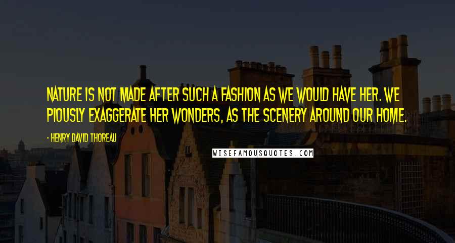 Henry David Thoreau Quotes: Nature is not made after such a fashion as we would have her. We piously exaggerate her wonders, as the scenery around our home.