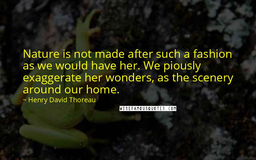 Henry David Thoreau Quotes: Nature is not made after such a fashion as we would have her. We piously exaggerate her wonders, as the scenery around our home.