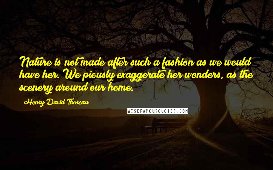 Henry David Thoreau Quotes: Nature is not made after such a fashion as we would have her. We piously exaggerate her wonders, as the scenery around our home.