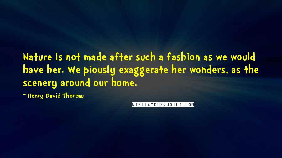 Henry David Thoreau Quotes: Nature is not made after such a fashion as we would have her. We piously exaggerate her wonders, as the scenery around our home.