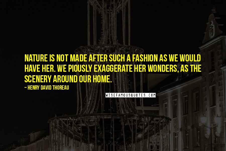 Henry David Thoreau Quotes: Nature is not made after such a fashion as we would have her. We piously exaggerate her wonders, as the scenery around our home.