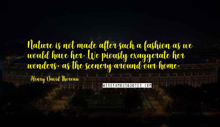 Henry David Thoreau Quotes: Nature is not made after such a fashion as we would have her. We piously exaggerate her wonders, as the scenery around our home.