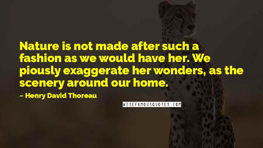 Henry David Thoreau Quotes: Nature is not made after such a fashion as we would have her. We piously exaggerate her wonders, as the scenery around our home.