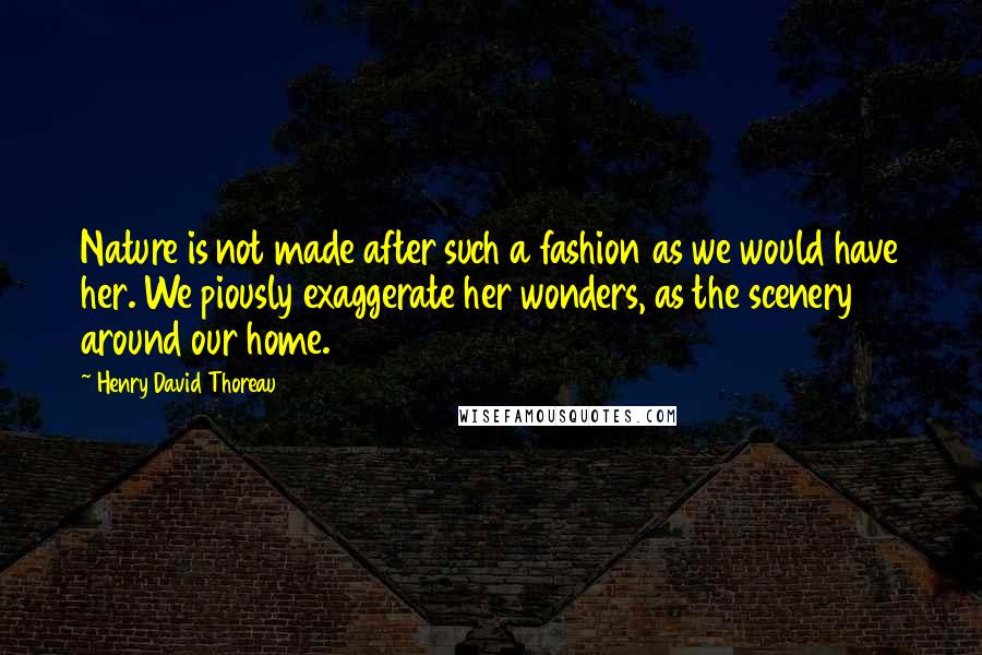 Henry David Thoreau Quotes: Nature is not made after such a fashion as we would have her. We piously exaggerate her wonders, as the scenery around our home.