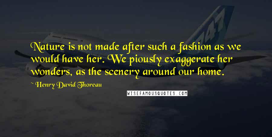 Henry David Thoreau Quotes: Nature is not made after such a fashion as we would have her. We piously exaggerate her wonders, as the scenery around our home.