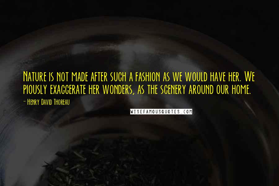 Henry David Thoreau Quotes: Nature is not made after such a fashion as we would have her. We piously exaggerate her wonders, as the scenery around our home.