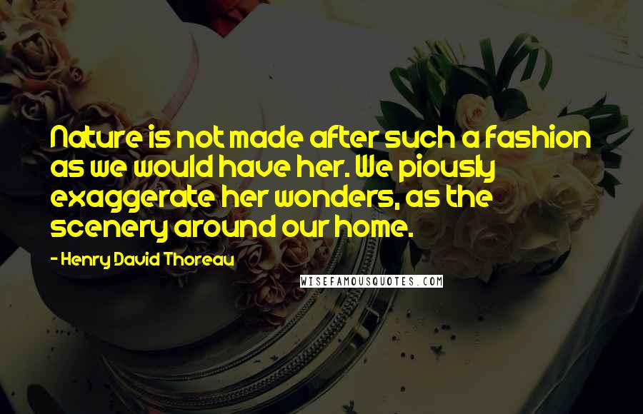 Henry David Thoreau Quotes: Nature is not made after such a fashion as we would have her. We piously exaggerate her wonders, as the scenery around our home.