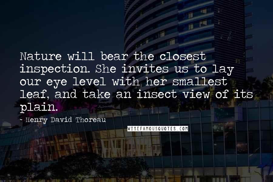Henry David Thoreau Quotes: Nature will bear the closest inspection. She invites us to lay our eye level with her smallest leaf, and take an insect view of its plain.