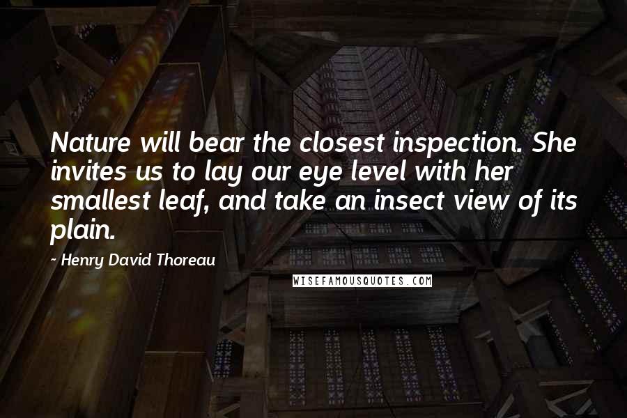 Henry David Thoreau Quotes: Nature will bear the closest inspection. She invites us to lay our eye level with her smallest leaf, and take an insect view of its plain.