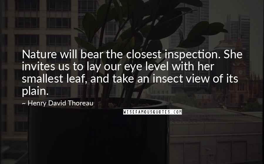 Henry David Thoreau Quotes: Nature will bear the closest inspection. She invites us to lay our eye level with her smallest leaf, and take an insect view of its plain.