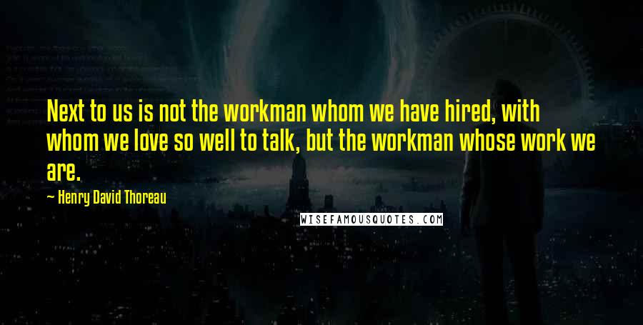 Henry David Thoreau Quotes: Next to us is not the workman whom we have hired, with whom we love so well to talk, but the workman whose work we are.