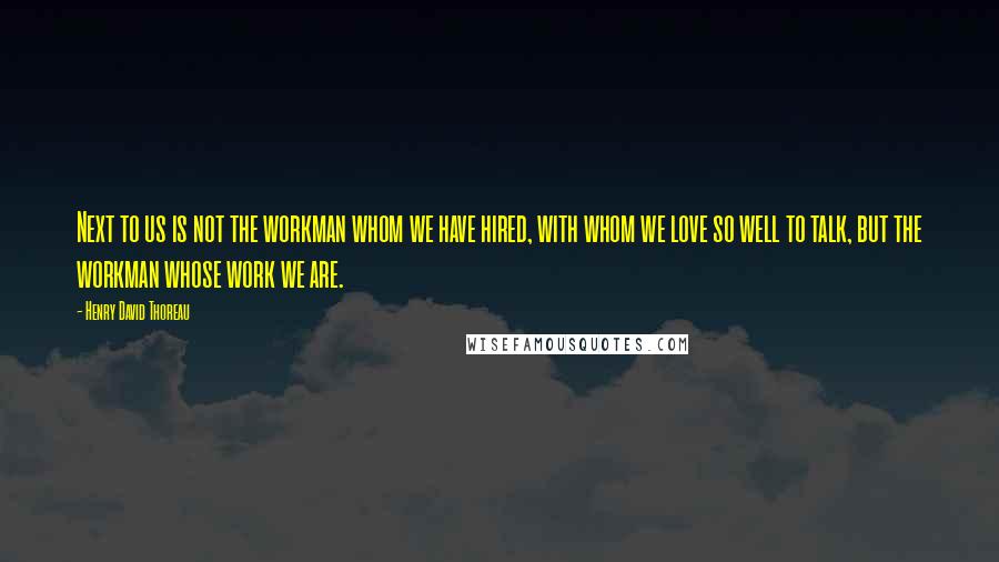 Henry David Thoreau Quotes: Next to us is not the workman whom we have hired, with whom we love so well to talk, but the workman whose work we are.